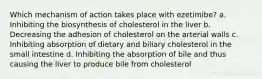 Which mechanism of action takes place with ezetimibe? a. Inhibiting the biosynthesis of cholesterol in the liver b. Decreasing the adhesion of cholesterol on the arterial walls c. Inhibiting absorption of dietary and biliary cholesterol in the small intestine d. Inhibiting the absorption of bile and thus causing the liver to produce bile from cholesterol