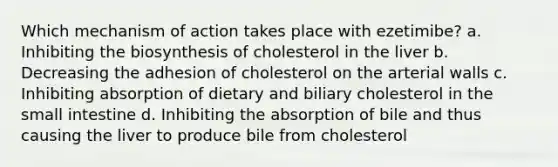 Which mechanism of action takes place with ezetimibe? a. Inhibiting the biosynthesis of cholesterol in the liver b. Decreasing the adhesion of cholesterol on the arterial walls c. Inhibiting absorption of dietary and biliary cholesterol in the small intestine d. Inhibiting the absorption of bile and thus causing the liver to produce bile from cholesterol