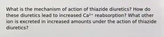 What is the mechanism of action of thiazide diuretics? How do these diuretics lead to increased Ca²⁺ reabsorption? What other ion is excreted in increased amounts under the action of thiazide diuretics?