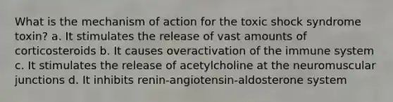 What is the mechanism of action for the toxic shock syndrome toxin? a. It stimulates the release of vast amounts of corticosteroids b. It causes overactivation of the immune system c. It stimulates the release of acetylcholine at the neuromuscular junctions d. It inhibits renin-angiotensin-aldosterone system