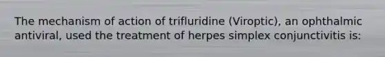 The mechanism of action of trifluridine (Viroptic), an ophthalmic antiviral, used the treatment of herpes simplex conjunctivitis is: