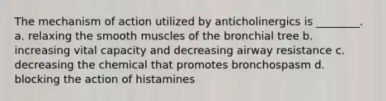 The mechanism of action utilized by anticholinergics is ________. a. relaxing the smooth muscles of the bronchial tree b. increasing vital capacity and decreasing airway resistance c. decreasing the chemical that promotes bronchospasm d. blocking the action of histamines