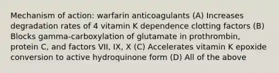 Mechanism of action: warfarin anticoagulants (A) Increases degradation rates of 4 vitamin K dependence clotting factors (B) Blocks gamma-carboxylation of glutamate in prothrombin, protein C, and factors VII, IX, X (C) Accelerates vitamin K epoxide conversion to active hydroquinone form (D) All of the above