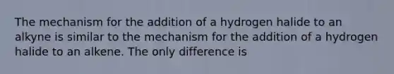 The mechanism for the addition of a hydrogen halide to an alkyne is similar to the mechanism for the addition of a hydrogen halide to an alkene. The only difference is