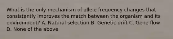 What is the only mechanism of allele frequency changes that consistently improves the match between the organism and its environment? A. Natural selection B. Genetic drift C. Gene flow D. None of the above