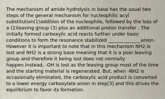 The mechanism of amide hydrolysis in base has the usual two steps of the general mechanism for nucleophilic acyl substitution(1)addition of the nucleophile, followed by the loss of a (2)leaving group (3) plus an additional proton transfer . The initially formed carboxylic acid reacts further under basic conditions to form the resonance stabilized ______________anion. However it is important to note that in this mechanism NH2 is lost and NH2 is a strong base meaning that it is a poor leaving group and therefore it being lost does not normally happen.Instead, -OH is lost as the leaving group most of the time and the starting material is regenerated. But, when -NH2 is occasionally eliminated, the carboxylic acid product is converted to a lower energy carboxylate anion in step[3] and this drives the equilibrium to favor its formation.