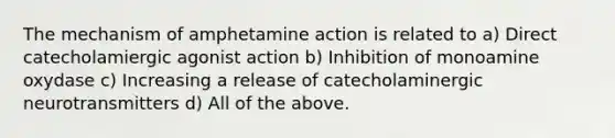 The mechanism of amphetamine action is related to a) Direct catecholamiergic agonist action b) Inhibition of monoamine oxydase c) Increasing a release of catecholaminergic neurotransmitters d) All of the above.