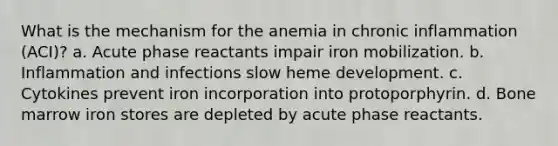 What is the mechanism for the anemia in chronic inflammation (ACI)? a. Acute phase reactants impair iron mobilization. b. Inflammation and infections slow heme development. c. Cytokines prevent iron incorporation into protoporphyrin. d. Bone marrow iron stores are depleted by acute phase reactants.