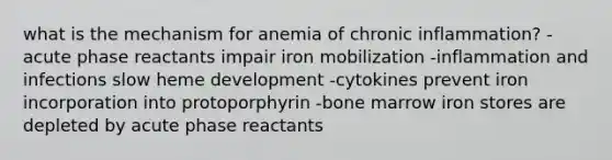 what is the mechanism for anemia of chronic inflammation? -acute phase reactants impair iron mobilization -inflammation and infections slow heme development -cytokines prevent iron incorporation into protoporphyrin -bone marrow iron stores are depleted by acute phase reactants