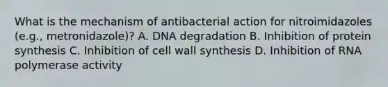 What is the mechanism of antibacterial action for nitroimidazoles (e.g., metronidazole)? A. DNA degradation B. Inhibition of protein synthesis C. Inhibition of cell wall synthesis D. Inhibition of RNA polymerase activity