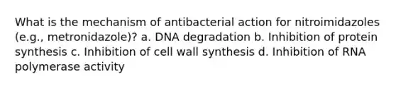 What is the mechanism of antibacterial action for nitroimidazoles (e.g., metronidazole)? a. DNA degradation b. Inhibition of protein synthesis c. Inhibition of cell wall synthesis d. Inhibition of RNA polymerase activity