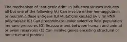 The mechanism of "antigenic drift" in influenza viruses includes all but one of the following (A) Can involve either hemagglutinin or neuraminidase antigens (B) Mutations caused by viral RNA polymerase (C) Can predominate under selective host population immune pressures (D) Reassortment between human and animal or avian reservoirs (E) Can involve genes encoding structural or nonstructural proteins