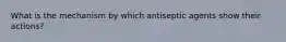 What is the mechanism by which antiseptic agents show their actions?