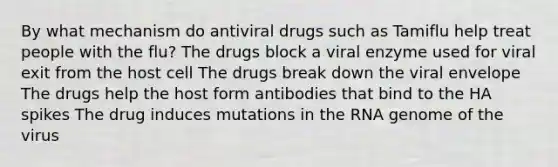 By what mechanism do antiviral drugs such as Tamiflu help treat people with the flu? The drugs block a viral enzyme used for viral exit from the host cell The drugs break down the viral envelope The drugs help the host form antibodies that bind to the HA spikes The drug induces mutations in the RNA genome of the virus