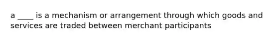 a ____ is a mechanism or arrangement through which goods and services are traded between merchant participants