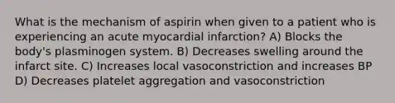 What is the mechanism of aspirin when given to a patient who is experiencing an acute myocardial infarction? A) Blocks the body's plasminogen system. B) Decreases swelling around the infarct site. C) Increases local vasoconstriction and increases BP D) Decreases platelet aggregation and vasoconstriction