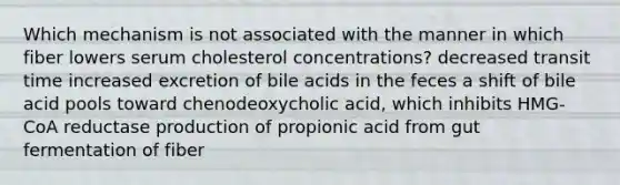 Which mechanism is not associated with the manner in which fiber lowers serum cholesterol concentrations? ​decreased transit time ​increased excretion of bile acids in the feces ​a shift of bile acid pools toward chenodeoxycholic acid, which inhibits HMG-CoA reductase ​production of propionic acid from gut fermentation of fiber