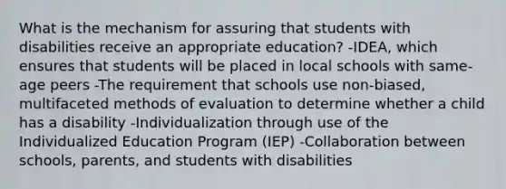 What is the mechanism for assuring that students with disabilities receive an appropriate education​? -​IDEA, which ensures that students will be placed in local schools with​ same-age peers -The requirement that schools use​ non-biased, multifaceted methods of evaluation to determine whether a child has a disability -Individualization through use of the Individualized Education Program​ (IEP) -Collaboration between ​schools, parents, and students with disabilities