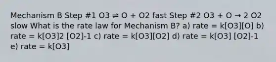 Mechanism B Step #1 O3 ⇌ O + O2 fast Step #2 O3 + O → 2 O2 slow What is the rate law for Mechanism B? a) rate = k[O3][O] b) rate = k[O3]2 [O2]-1 c) rate = k[O3][O2] d) rate = k[O3] [O2]-1 e) rate = k[O3]