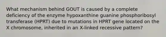 What mechanism behind GOUT is caused by a complete deficiency of the enzyme hypoxanthine guanine phosphoribosyl transferase (HPRT) due to mutations in HPRT gene located on the X chromosome, inherited in an X-linked recessive pattern?