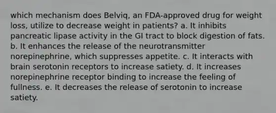 which mechanism does Belviq, an FDA-approved drug for weight loss, utilize to decrease weight in patients? a. It inhibits pancreatic lipase activity in the GI tract to block digestion of fats. b. It enhances the release of the neurotransmitter norepinephrine, which suppresses appetite. c. It interacts with brain serotonin receptors to increase satiety. d. It increases norepinephrine receptor binding to increase the feeling of fullness. e. It decreases the release of serotonin to increase satiety.