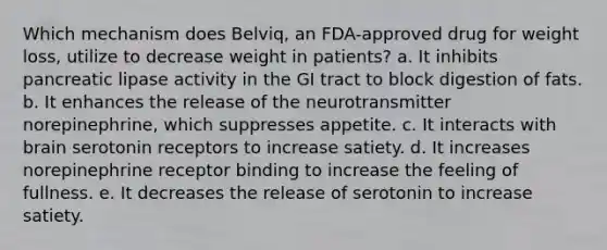 Which mechanism does Belviq, an FDA-approved drug for weight loss, utilize to decrease weight in patients? a. It inhibits pancreatic lipase activity in the GI tract to block digestion of fats. b. It enhances the release of the neurotransmitter norepinephrine, which suppresses appetite. c. It interacts with brain serotonin receptors to increase satiety. d. It increases norepinephrine receptor binding to increase the feeling of fullness. e. It decreases the release of serotonin to increase satiety.