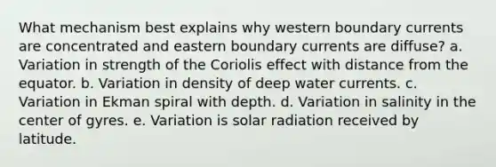 What mechanism best explains why western boundary currents are concentrated and eastern boundary currents are diffuse? a. Variation in strength of the Coriolis effect with distance from the equator. b. Variation in density of deep water currents. c. Variation in Ekman spiral with depth. d. Variation in salinity in the center of gyres. e. Variation is solar radiation received by latitude.