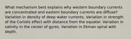 What mechanism best explains why western boundary currents are concentrated and eastern boundary currents are diffuse? Variation in density of deep water currents. Variation in strength of the Coriolis effect with distance from the equator. Variation in salinity in the center of gyres. Variation in Ekman spiral with depth.