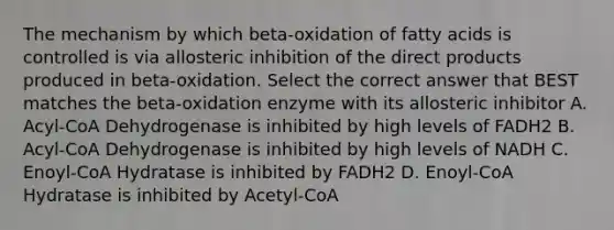 The mechanism by which beta-oxidation of fatty acids is controlled is via allosteric inhibition of the direct products produced in beta-oxidation. Select the correct answer that BEST matches the beta-oxidation enzyme with its allosteric inhibitor A. Acyl-CoA Dehydrogenase is inhibited by high levels of FADH2 B. Acyl-CoA Dehydrogenase is inhibited by high levels of NADH C. Enoyl-CoA Hydratase is inhibited by FADH2 D. Enoyl-CoA Hydratase is inhibited by Acetyl-CoA