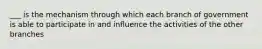 ___ is the mechanism through which each branch of government is able to participate in and influence the activities of the other branches