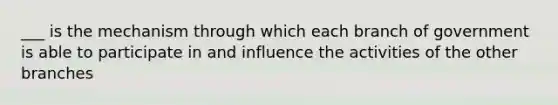 ___ is the mechanism through which each branch of government is able to participate in and influence the activities of the other branches