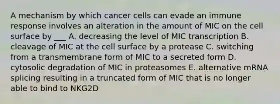 A mechanism by which cancer cells can evade an immune response involves an alteration in the amount of MIC on the cell surface by ___ A. decreasing the level of MIC transcription B. cleavage of MIC at the cell surface by a protease C. switching from a transmembrane form of MIC to a secreted form D. cytosolic degradation of MIC in proteasomes E. alternative mRNA splicing resulting in a truncated form of MIC that is no longer able to bind to NKG2D