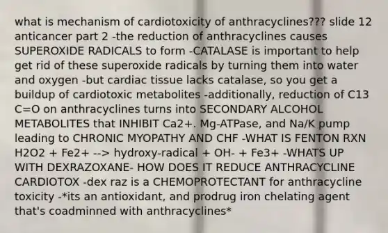 what is mechanism of cardiotoxicity of anthracyclines??? slide 12 anticancer part 2 -the reduction of anthracyclines causes SUPEROXIDE RADICALS to form -CATALASE is important to help get rid of these superoxide radicals by turning them into water and oxygen -but cardiac tissue lacks catalase, so you get a buildup of cardiotoxic metabolites -additionally, reduction of C13 C=O on anthracyclines turns into SECONDARY ALCOHOL METABOLITES that INHIBIT Ca2+. Mg-ATPase, and Na/K pump leading to CHRONIC MYOPATHY AND CHF -WHAT IS FENTON RXN H2O2 + Fe2+ --> hydroxy-radical + OH- + Fe3+ -WHATS UP WITH DEXRAZOXANE- HOW DOES IT REDUCE ANTHRACYCLINE CARDIOTOX -dex raz is a CHEMOPROTECTANT for anthracycline toxicity -*its an antioxidant, and prodrug iron chelating agent that's coadminned with anthracyclines*