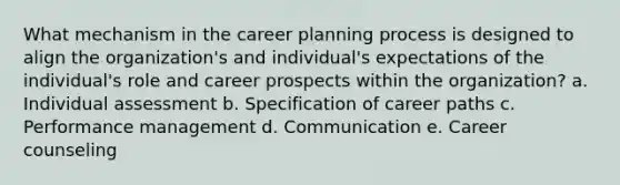 What mechanism in the career planning process is designed to align the organization's and individual's expectations of the individual's role and career prospects within the organization? a. Individual assessment b. Specification of career paths c. Performance management d. Communication e. Career counseling