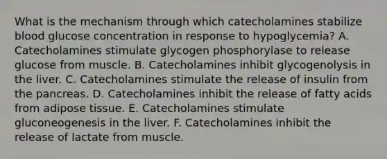 What is the mechanism through which catecholamines stabilize blood glucose concentration in response to hypoglycemia? A. Catecholamines stimulate glycogen phosphorylase to release glucose from muscle. B. Catecholamines inhibit glycogenolysis in the liver. C. Catecholamines stimulate the release of insulin from <a href='https://www.questionai.com/knowledge/kITHRba4Cd-the-pancreas' class='anchor-knowledge'>the pancreas</a>. D. Catecholamines inhibit the release of fatty acids from adipose tissue. E. Catecholamines stimulate gluconeogenesis in the liver. F. Catecholamines inhibit the release of lactate from muscle.