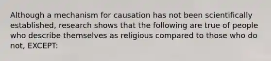 Although a mechanism for causation has not been scientifically established, research shows that the following are true of people who describe themselves as religious compared to those who do not, EXCEPT: