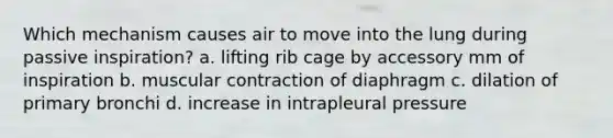 Which mechanism causes air to move into the lung during passive inspiration? a. lifting rib cage by accessory mm of inspiration b. muscular contraction of diaphragm c. dilation of primary bronchi d. increase in intrapleural pressure