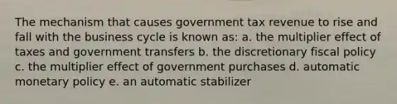 The mechanism that causes government tax revenue to rise and fall with the business cycle is known as: a. the multiplier effect of taxes and government transfers b. the discretionary fiscal policy c. the multiplier effect of government purchases d. automatic monetary policy e. an automatic stabilizer