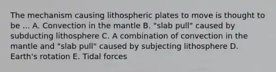 The mechanism causing lithospheric plates to move is thought to be ... A. Convection in the mantle B. "slab pull" caused by subducting lithosphere C. A combination of convection in the mantle and "slab pull" caused by subjecting lithosphere D. Earth's rotation E. Tidal forces