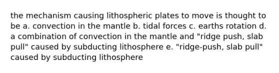 the mechanism causing lithospheric plates to move is thought to be a. convection in the mantle b. tidal forces c. earths rotation d. a combination of convection in the mantle and "ridge push, slab pull" caused by subducting lithosphere e. "ridge-push, slab pull" caused by subducting lithosphere