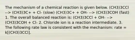 The mechanism of a chemical reaction is given below. (CH3)3CCl --> (CH3)3C+ + Cl- (slow) (CH3)3C+ + OH- --> (CH3)3COH (fast) 1. The overall balanced reaction is: (CH3)3CCl + OH- --> (CH3)3COH + Cl- 2. Chloride ion is a reaction intermediate. 3. The following rate law is consistent with the mechanism: rate = k[(CH3)3CCl].