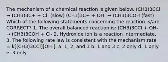 The mechanism of a chemical reaction is given below. (CH3)3CCl → (CH3)3C+ + Cl- (slow) (CH3)3C+ + OH- → (CH3)3COH (fast) Which of the following statements concerning the reaction is/are CORRECT? 1. The overall balanced reaction is: (CH3)3CCl + OH- → (CH3)3COH + Cl- 2. Hydroxide ion is a reaction intermediate. 3. The following rate law is consistent with the mechanism:rate = k[(CH3)3CCl][OH-]. a. 1, 2, and 3 b. 1 and 3 c. 2 only d. 1 only e. 3 only