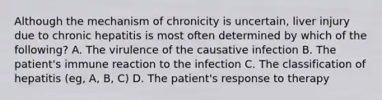 Although the mechanism of chronicity is uncertain, liver injury due to chronic hepatitis is most often determined by which of the following? A. The virulence of the causative infection B. The patient's immune reaction to the infection C. The classification of hepatitis (eg, A, B, C) D. The patient's response to therapy