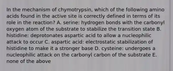 In the mechanism of chymotrypsin, which of the following amino acids found in the active site is correctly defined in terms of its role in the reaction? A. serine: hydrogen bonds with the carbonyl oxygen atom of the substrate to stabilize the transition state B. histidine: deprotonates aspartic acid to allow a nucleophilic attack to occur C. aspartic acid: electrostatic stabilization of histidine to make it a stronger base D. cysteine: undergoes a nucleophilic attack on the carbonyl carbon of the substrate E. none of the above