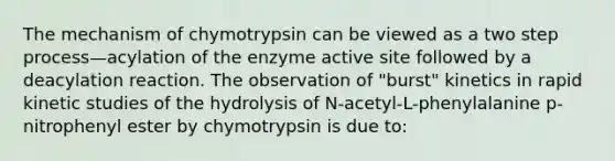 The mechanism of chymotrypsin can be viewed as a two step process—acylation of the enzyme active site followed by a deacylation reaction. The observation of "burst" kinetics in rapid kinetic studies of the hydrolysis of N-acetyl-L-phenylalanine p-nitrophenyl ester by chymotrypsin is due to: