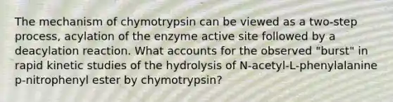 The mechanism of chymotrypsin can be viewed as a two‑step process, acylation of the enzyme active site followed by a deacylation reaction. What accounts for the observed "burst" in rapid kinetic studies of the hydrolysis of N‑acetyl‑L‑phenylalanine p‑nitrophenyl ester by chymotrypsin?