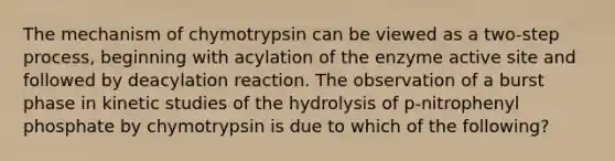 The mechanism of chymotrypsin can be viewed as a two-step process, beginning with acylation of the enzyme active site and followed by deacylation reaction. The observation of a burst phase in kinetic studies of the hydrolysis of p-nitrophenyl phosphate by chymotrypsin is due to which of the following?