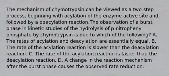 The mechanism of chymotrypsin can be viewed as a two‑step process, beginning with acylation of the enzyme active site and followed by a deacylation reaction.The observation of a burst phase in kinetic studies of the hydrolysis of p‑nitrophenyl phosphate by chymotrypsin is due to which of the following? A. The rates of acylation and deacylation are essentially equal. B. The rate of the acylation reaction is slower than the deacylation reaction. C. The rate of the acylation reaction is faster than the deacylation reaction. D. A change in the reaction mechanism after the burst phase causes the observed rate reduction.