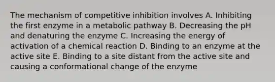 The mechanism of competitive inhibition involves A. Inhibiting the first enzyme in a metabolic pathway B. Decreasing the pH and denaturing the enzyme C. Increasing the energy of activation of a chemical reaction D. Binding to an enzyme at the active site E. Binding to a site distant from the active site and causing a conformational change of the enzyme