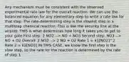 Any mechanism must be consistent with the observed experimental rate law for the overall reaction -We can use the balanced equation for any elementary step to write a rate law for that step -The rate-determining step is the slowest step in a multistep chemical reaction -This is like the security line at the airport: THIS is what determines how long it takes you to get to your gate First step: 2 NO2 --> NO + NO3 Second step: NO3 --> NO + O2 Overall: 2 NO2 --> 2 NO + O2 Rate 1 = k1[NO2]^2 Rate 2 = k2[NO3] IN THIS CASE, we know the first step is the slow step, so the rate for the reaction is determined by the rate of step 1